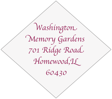 Washington Memory Gardens
701 Ridge Road
Homewood,IL 60430
708-798-0645
708-798-0758 fax
washmemgardens@aol.com